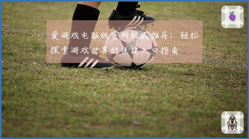 爱游戏电脑版官网权威推荐：轻松探索游戏世界的快捷入口指南