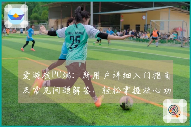 爱游戏PC端：新用户详细入门指南及常见问题解答，轻松掌握核心功能