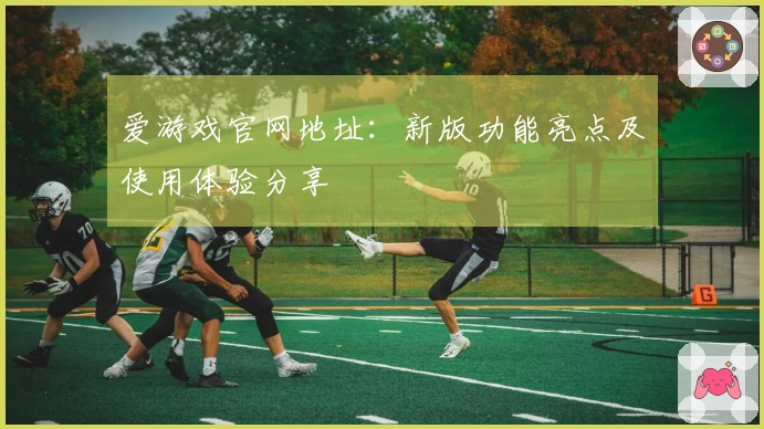 爱游戏官网地址：新版功能亮点及使用体验分享